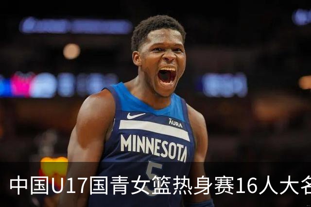中国U17国青女篮热身赛16人大名单出炉：李沅珊领衔